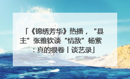 《锦绣芳华》热播，“县主”张雅钦谈“情敌”杨紫：真的很卷丨谈艺录