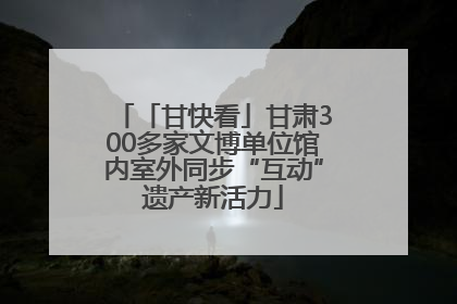「甘快看」甘肃300多家文博单位馆内室外同步“互动”遗产新活力