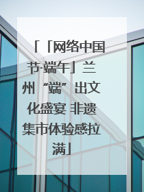 「网络中国节·端午」兰州“端”出文化盛宴 非遗集市体验感拉满