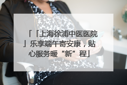 「上海徐浦中医医院」乐享端午寄安康，贴心服务暖“新”程