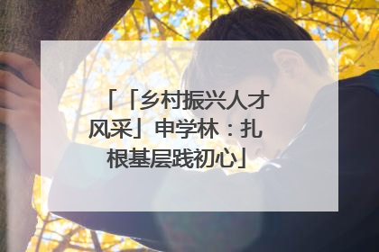 「乡村振兴人才风采」申学林：扎根基层践初心