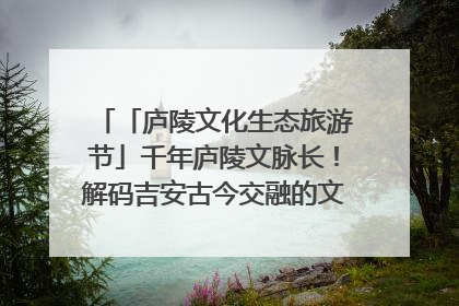 「庐陵文化生态旅游节」千年庐陵文脉长！解码吉安古今交融的文化图谱（图）
