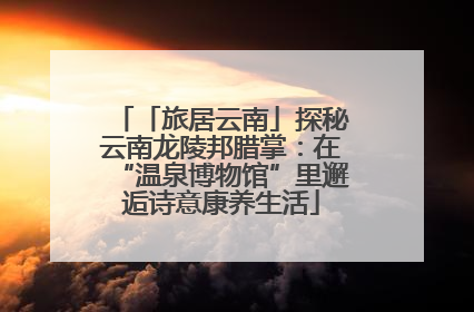 「旅居云南」探秘云南龙陵邦腊掌：在“温泉博物馆”里邂逅诗意康养生活