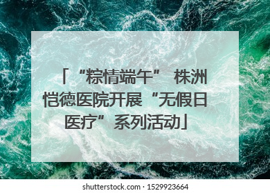 “粽情端午” 株洲恺德医院开展“无假日医疗”系列活动