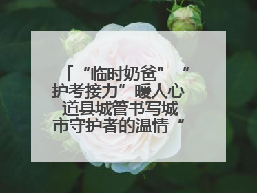 “临时奶爸”“护考接力”暖人心 道县城管书写城市守护者的温情“答卷”