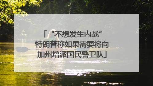 “不想发生内战” 特朗普称如果需要将向加州增派国民警卫队