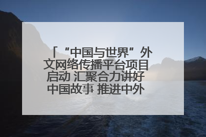 “中国与世界”外文网络传播平台项目启动 汇聚合力讲好中国故事 推进中外文明交流互鉴