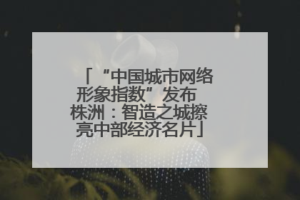 “中国城市网络形象指数”发布 株洲：智造之城擦亮中部经济名片
