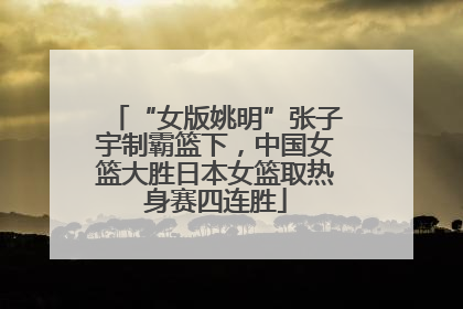“女版姚明”张子宇制霸篮下，中国女篮大胜日本女篮取热身赛四连胜