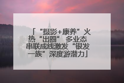 “摄影+康养”火热“出圈” 多业态串联成线激发“银发一族”深度游潜力