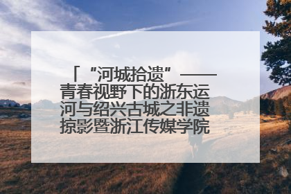 “河城拾遗”——青春视野下的浙东运河与绍兴古城之非遗掠影暨浙江传媒学院小学期来绍