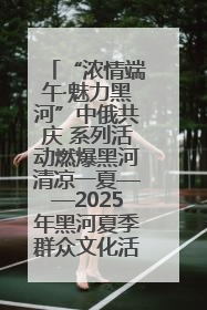 “浓情端午·魅力黑河”中俄共庆 系列活动燃爆黑河清凉一夏——2025年黑河夏季群众文化活动启幕 多元文化赋能边境文旅新高地