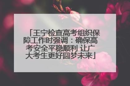 王宁检查高考组织保障工作时强调：确保高考安全平稳顺利 让广大考生更好圆梦未来