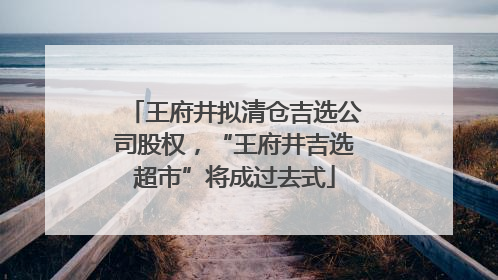 王府井拟清仓吉选公司股权，“王府井吉选超市”将成过去式