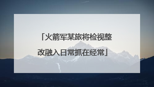 火箭军某旅将检视整改融入日常抓在经常