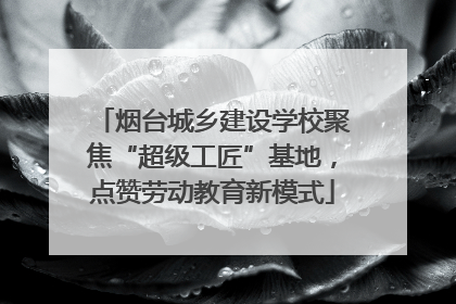 烟台城乡建设学校聚焦“超级工匠”基地，点赞劳动教育新模式