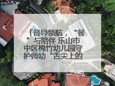 督导领航，“餐”与陪伴 乐山市中区棉竹幼儿园守护师幼“舌尖上的安全”