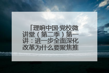 理响中国·党校微讲堂（第二季）第一讲：进一步全面深化改革为什么要聚焦推进中国式现代化