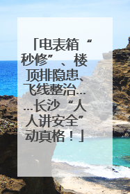 电表箱“秒修”、楼顶排隐患、飞线整治……长沙“人人讲安全”动真格！