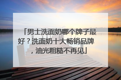 男士洗面奶哪个牌子最好？洗面奶十大畅销品牌，油光粗糙不再见
