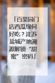 百果园门店西瓜缘何好吃？江苏盐城产地溯源解锁“甜蜜”密码