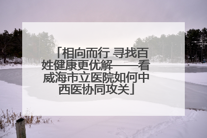 相向而行 寻找百姓健康更优解——看威海市立医院如何中西医协同攻关