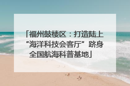 福州鼓楼区：打造陆上“海洋科技会客厅”跻身全国航海科普基地