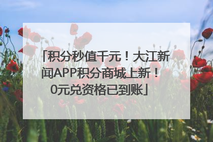 积分秒值千元！大江新闻APP积分商城上新！0元兑资格已到账