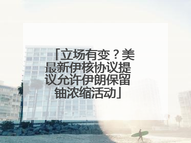 立场有变？美最新伊核协议提议允许伊朗保留铀浓缩活动