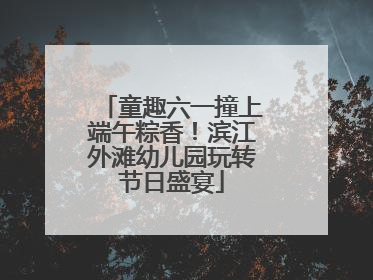 童趣六一撞上端午粽香！滨江外滩幼儿园玩转节日盛宴