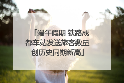 端午假期 铁路成都车站发送旅客数量创历史同期新高