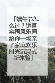 端午节怎么过？铜官窑国风乐园给你一场亲子家庭欢乐时光沉浸式新体验