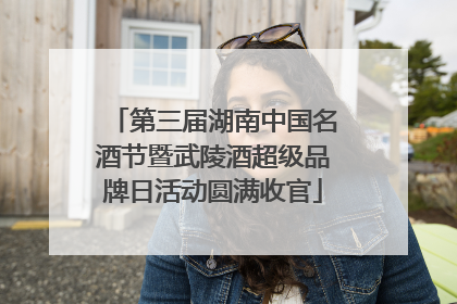 第三届湖南中国名酒节暨武陵酒超级品牌日活动圆满收官