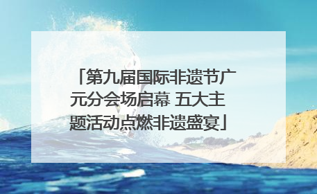 第九届国际非遗节广元分会场启幕 五大主题活动点燃非遗盛宴