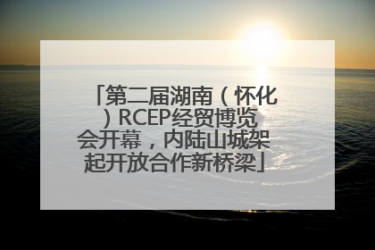第二届湖南（怀化）RCEP经贸博览会开幕，内陆山城架起开放合作新桥梁