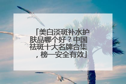 美白淡斑补水护肤品哪个好？中国祛斑十大名牌合集，榜一安全有效