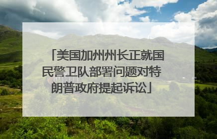 美国加州州长正就国民警卫队部署问题对特朗普政府提起诉讼