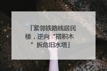 紧邻铁路线居民楼，逆向“搭积木”拆危旧水塔