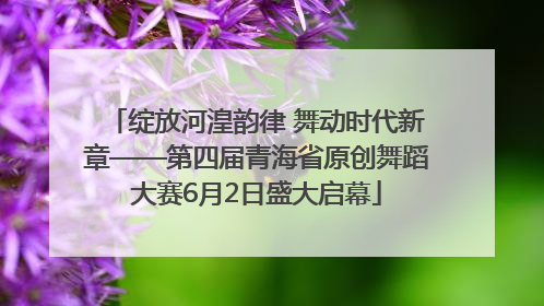 绽放河湟韵律 舞动时代新章——第四届青海省原创舞蹈大赛6月2日盛大启幕