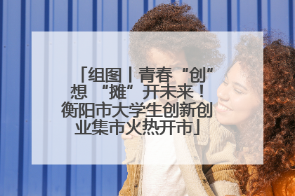 组图丨青春“创”想 “摊”开未来！衡阳市大学生创新创业集市火热开市
