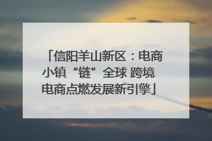 信阳羊山新区：电商小镇“链”全球 跨境电商点燃发展新引擎