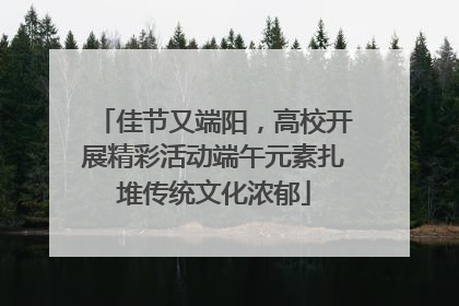 佳节又端阳，高校开展精彩活动端午元素扎堆传统文化浓郁