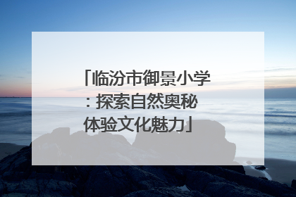 临汾市御景小学：探索自然奥秘 体验文化魅力