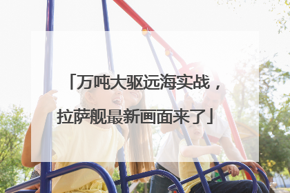 万吨大驱远海实战，拉萨舰最新画面来了