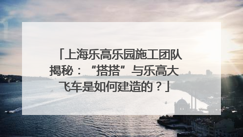 上海乐高乐园施工团队揭秘：“搭搭”与乐高大飞车是如何建造的？
