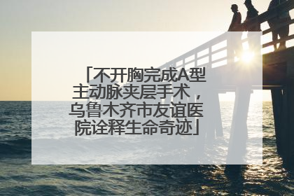 不开胸完成A型主动脉夹层手术，乌鲁木齐市友谊医院诠释生命奇迹