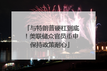 与特朗普硬杠到底！美联储众官员重申保持政策耐心