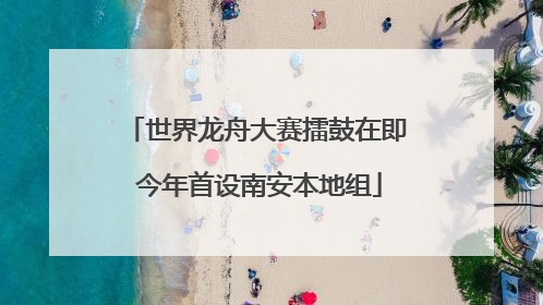 世界龙舟大赛擂鼓在即 今年首设南安本地组