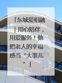 东城爱相融｜用心陪伴，用爱服务！他把老人的幸福感当“大事儿”