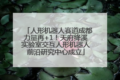 人形机器人赛道成都力量再+1！天府绛溪实验室交互人形机器人前沿研究中心成立